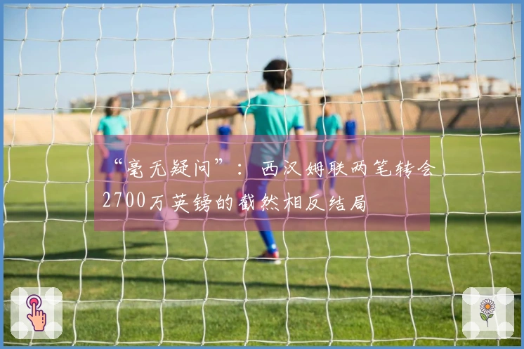“毫无疑问”：西汉姆联两笔转会2700万英镑的截然相反结局