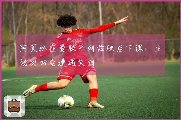 阿莫林在曼联平利兹联后下课，主场次回合遭遇失利