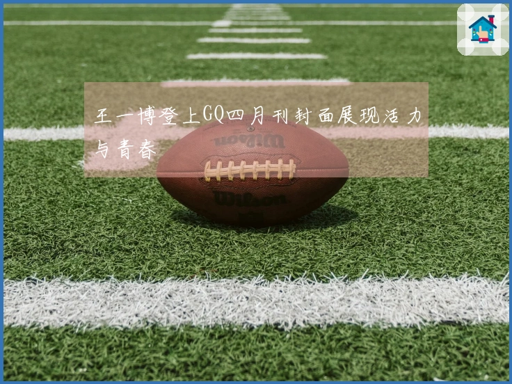 王一博登上GQ四月刊封面展现活力与青春