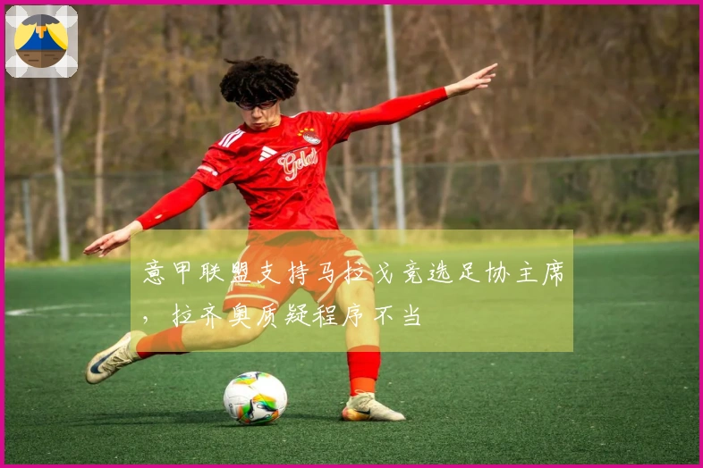 意甲联盟支持马拉戈竞选足协主席，拉齐奥质疑程序不当