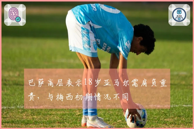 巴萨高层表示18岁亚马尔需肩负重责，与梅西初期情况不同