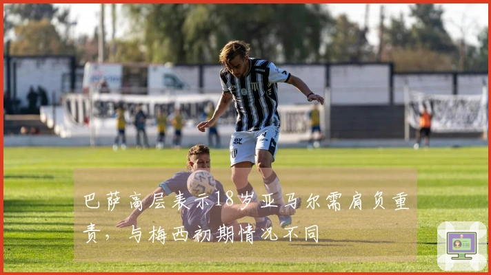 巴萨高层表示18岁亚马尔需肩负重责，与梅西初期情况不同