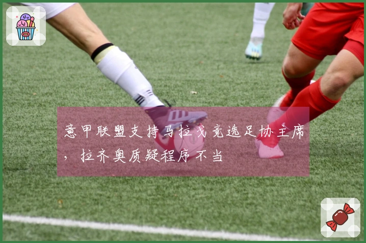 意甲联盟支持马拉戈竞选足协主席，拉齐奥质疑程序不当
