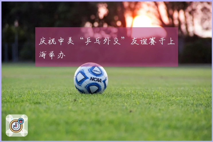 庆祝中美“乒乓外交”友谊赛于上海举办