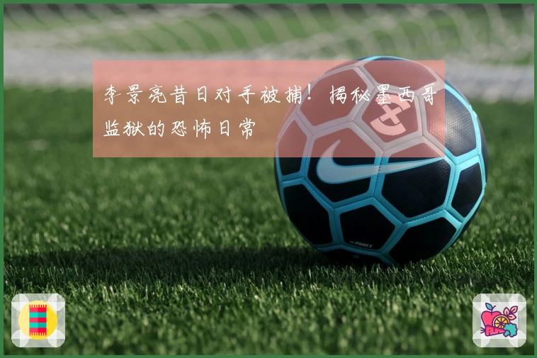 李景亮昔日对手被捕！揭秘墨西哥监狱的恐怖日常