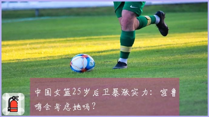 中国女篮25岁后卫暴涨实力：宫鲁鸣会考虑她吗？