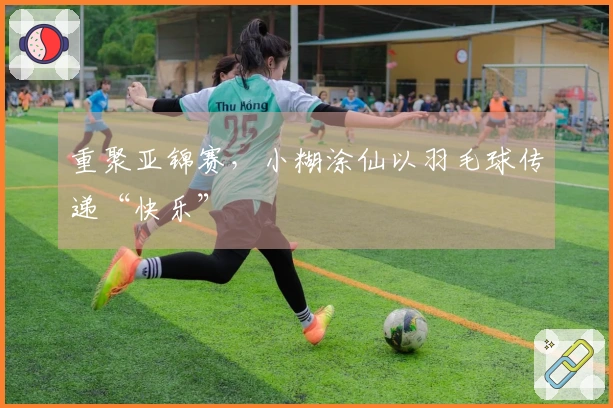 重聚亚锦赛，小糊涂仙以羽毛球传递“快乐”