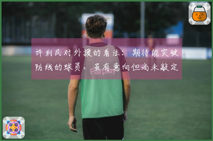 许利民对外援的看法：期待能突破防线的球员，虽有意向但尚未敲定