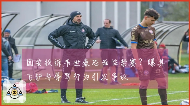 国安投诉韦世豪恐面临禁赛?曝其飞铲与辱骂行为引发争议