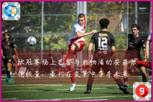 欧冠赛场上巴黎与利物浦的安菲尔德较量，豪门在变革中争夺未来