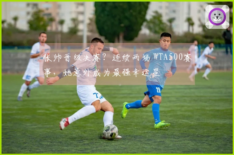 张帅晋级决赛？连续两场 WTA500赛事，她意外成为最强幸运星