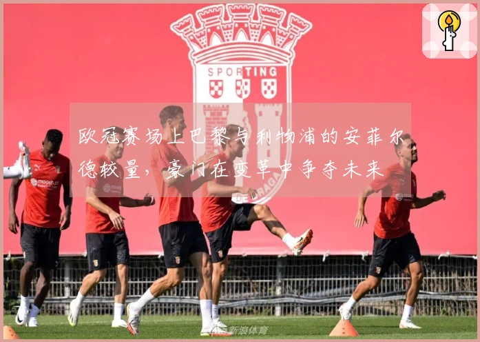 欧冠赛场上巴黎与利物浦的安菲尔德较量，豪门在变革中争夺未来