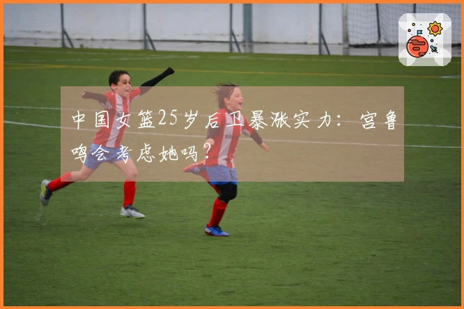中国女篮25岁后卫暴涨实力：宫鲁鸣会考虑她吗？