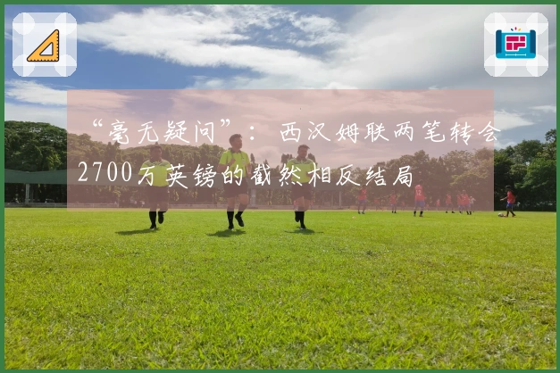 “毫无疑问”:西汉姆联两笔转会2700万英镑的截然相反结局