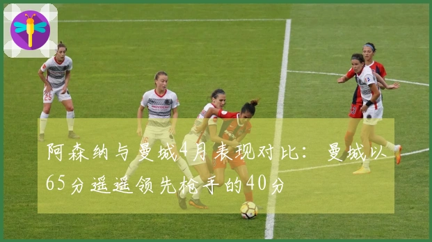 阿森纳与曼城4月表现对比：曼城以65分遥遥领先枪手的40分