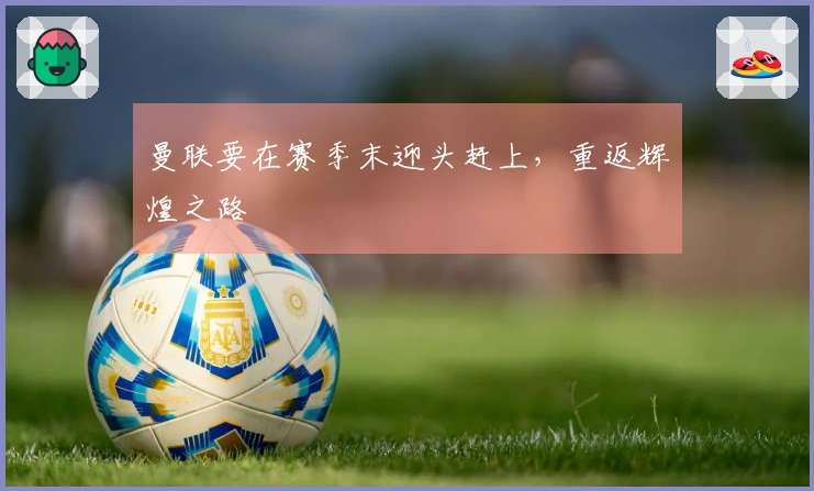 曼联要在赛季末迎头赶上，重返辉煌之路