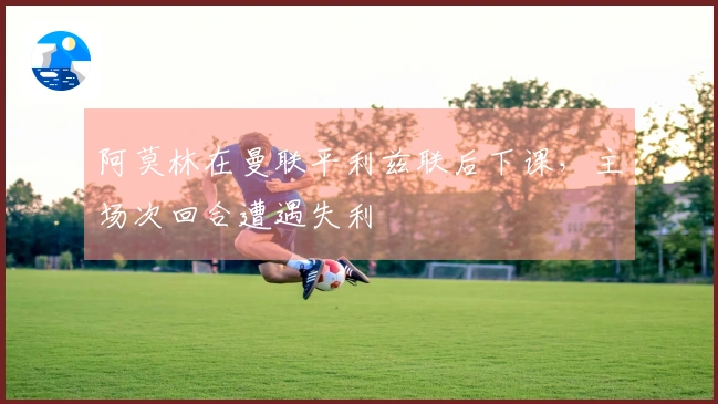 阿莫林在曼联平利兹联后下课，主场次回合遭遇失利