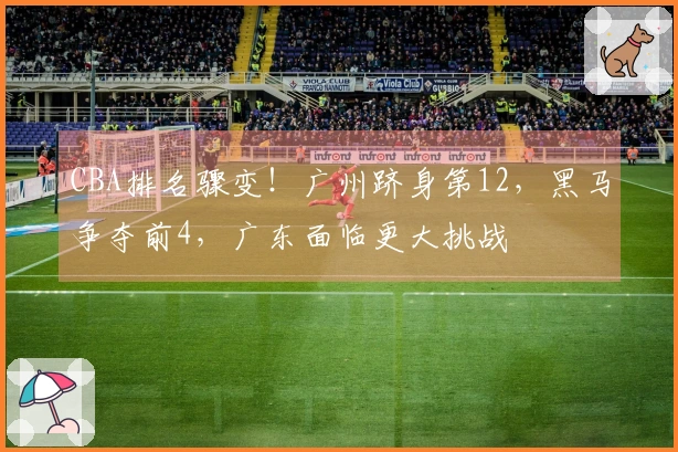 CBA排名骤变！广州跻身第12，黑马争夺前4，广东面临更大挑战