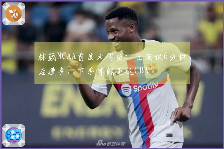 林葳NCAA首度未得分：出场仅6分钟后遭弃，下季可能重返CBA