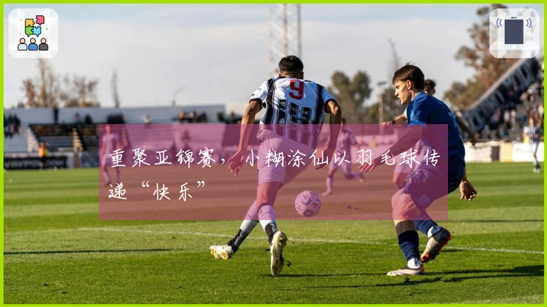 重聚亚锦赛，小糊涂仙以羽毛球传递“快乐”