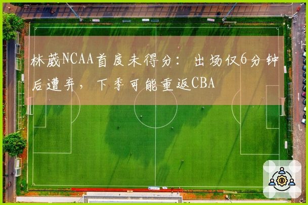 林葳NCAA首度未得分：出场仅6分钟后遭弃，下季可能重返CBA