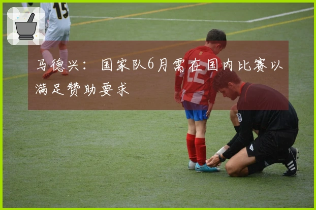 马德兴：国家队6月需在国内比赛以满足赞助要求