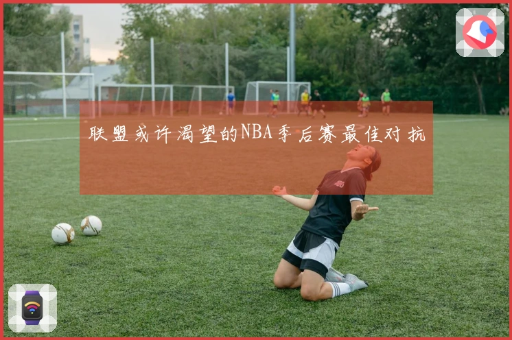 联盟或许渴望的NBA季后赛最佳对抗